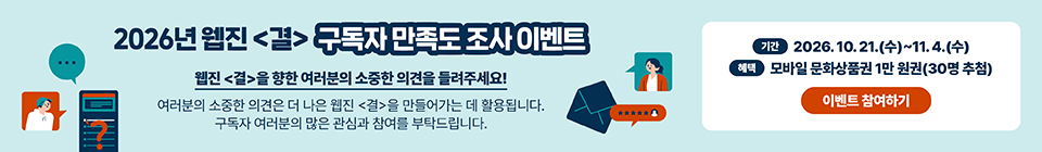 2026년 웹진 〈결〉 독자 만족도 조사 이벤트 웹진 〈결〉을 향한 여러분의 소중한 의견을 들려주세요! 여러분의 소중한 의견은 더 나은 웹진 〈결〉을 만들어가는 데 활용됩니다. 구독자 여러분의 많은 관심과 참여를 부탁드립니다. 기간 2026. 10. 21.(수)~11. 4.(수) 혜택 모바일 문화상품권 1만 원권(30명 추첨) 이벤트 참여하기